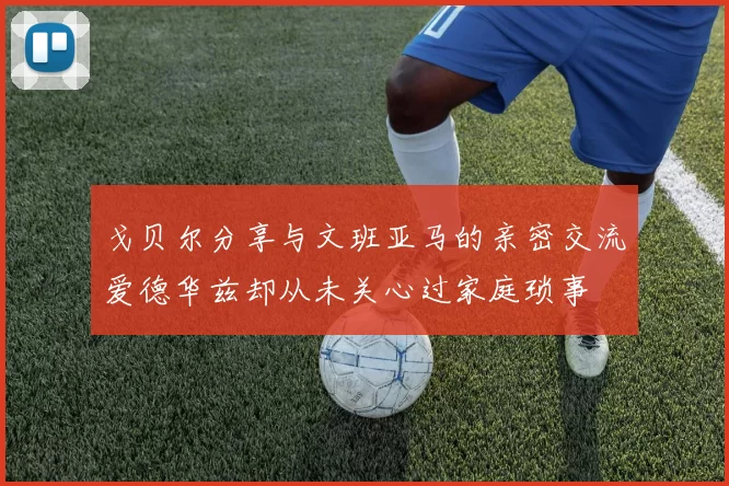戈贝尔分享与文班亚马的亲密交流爱德华兹却从未关心过家庭琐事