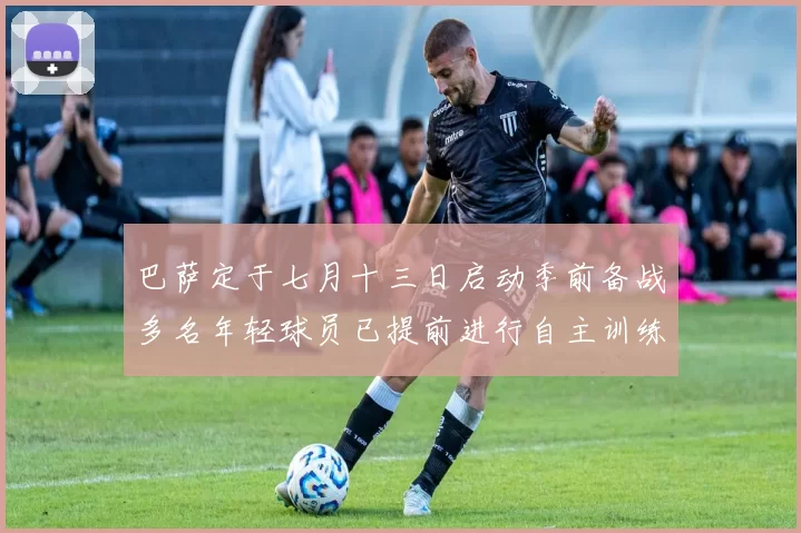巴萨定于七月十三日启动季前备战多名年轻球员已提前进行自主训练