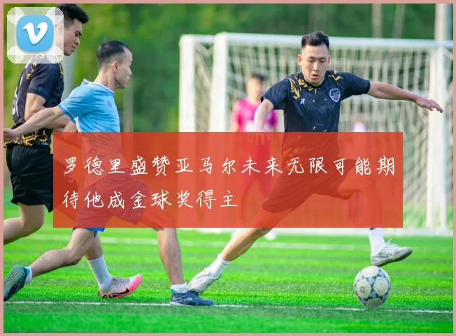 罗德里盛赞亚马尔未来无限可能期待他成金球奖得主