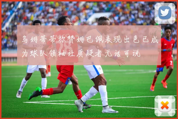乌姆蒂蒂称赞姆巴佩表现出色已成为球队领袖让质疑者无话可说
