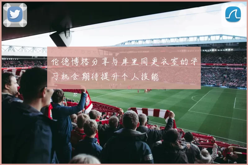 伦德博格分享与库里同更衣室的学习机会期待提升个人技能