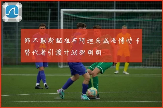 那不勒斯瞄准布阿迪或成洛博特卡替代者引援计划渐明朗