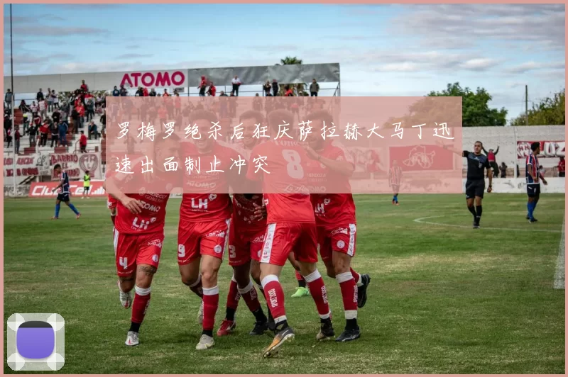 罗梅罗绝杀后狂庆萨拉赫大马丁迅速出面制止冲突