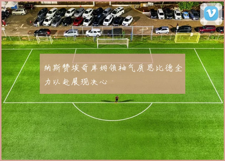 纳斯赞埃奇库姆领袖气质恩比德全力以赴展现决心