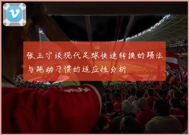张玉宁谈现代足球快速转换的踢法与跑动习惯的适应性分析