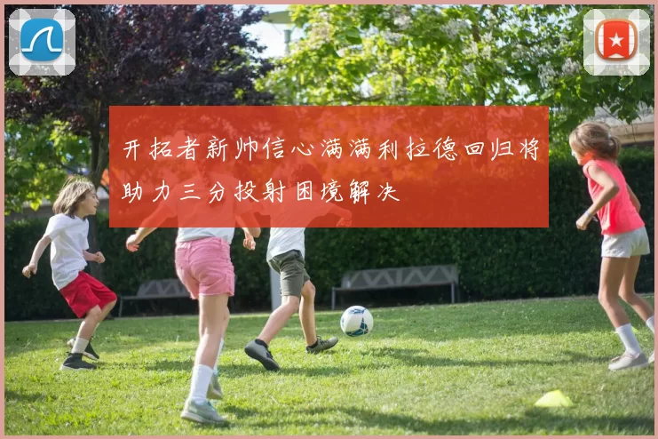 开拓者新帅信心满满利拉德回归将助力三分投射困境解决