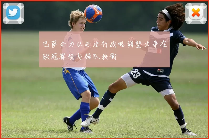 巴萨全力以赴进行战略调整力争在欧冠赛场与强队抗衡