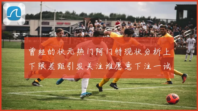 曾经的状元热门阿门特现状分析上下限差距引发关注谁愿意下注一试身手