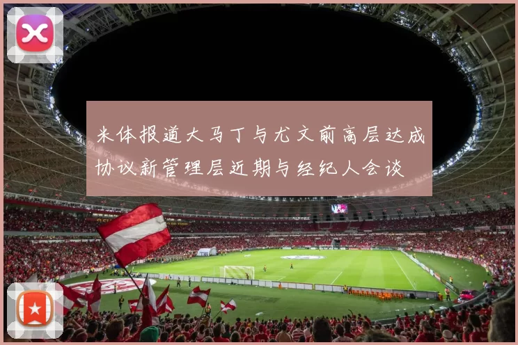 米体报道大马丁与尤文前高层达成协议新管理层近期与经纪人会谈