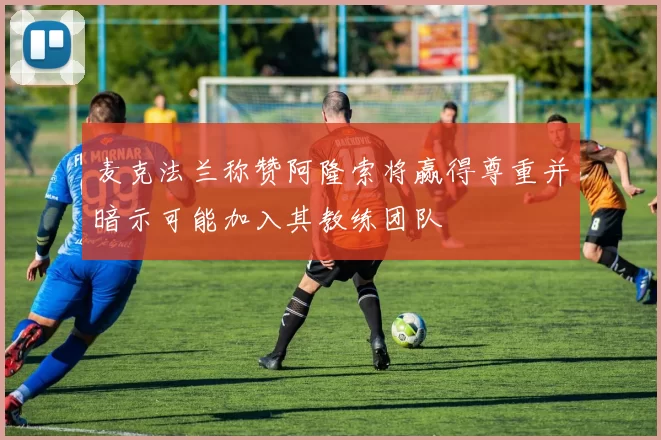 麦克法兰称赞阿隆索将赢得尊重并暗示可能加入其教练团队