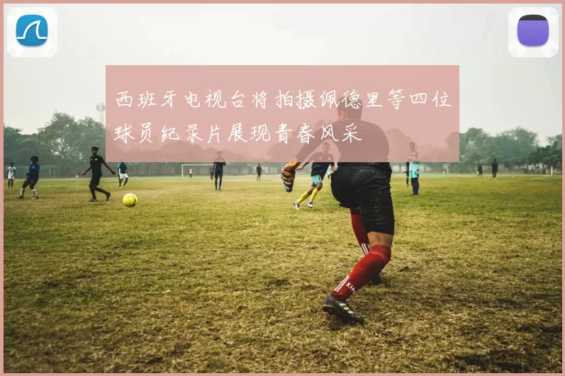 西班牙电视台将拍摄佩德里等四位球员纪录片展现青春风采
