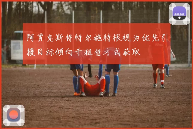 阿贾克斯将特尔施特根视为优先引援目标倾向于租借方式获取