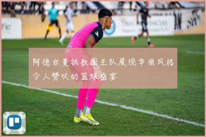 阿德尔曼执教国王队展现华丽风格令人赞叹的篮球盛宴