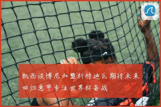 凯西谈博尼加盟科特迪瓦期待未来回归意甲专注世界杯备战