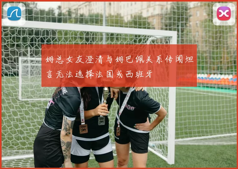 姆总女友澄清与姆巴佩关系传闻坦言无法选择法国或西班牙