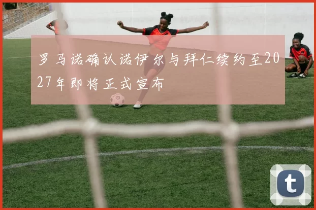 罗马诺确认诺伊尔与拜仁续约至2027年即将正式宣布