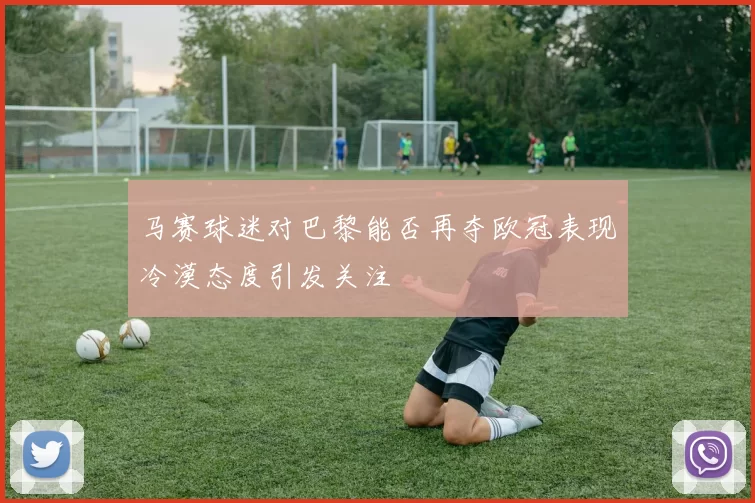 马赛球迷对巴黎能否再夺欧冠表现冷漠态度引发关注