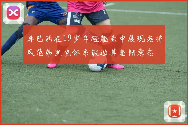 库巴西在19岁年轻躯壳中展现老将风范弗里克体系锻造其坚韧意志