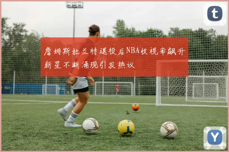 詹姆斯杜兰特退役后NBA收视率飙升新星不断涌现引发热议